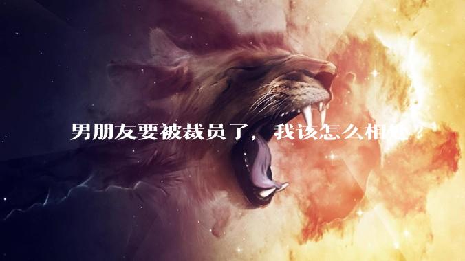 男朋友要被裁员了，我该怎么相处?