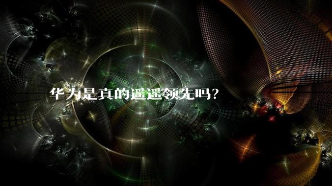 华为是真的遥遥领先吗？