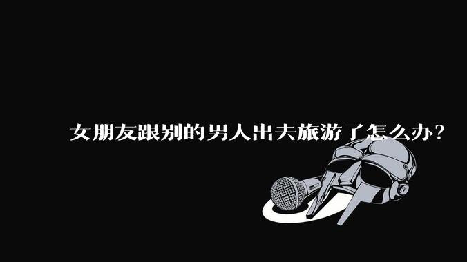 女朋友跟别的男人出去旅游了怎么办？