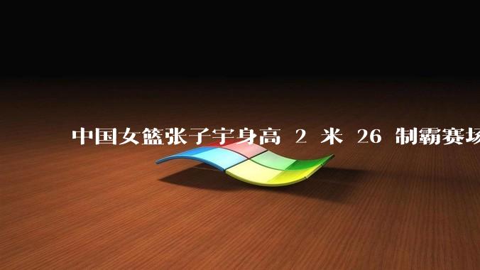 中国女篮张子宇身高 2 米 26 制霸赛场，身高因素在篮球比赛中能占多大优势？她会是下一个「姚明」吗？
