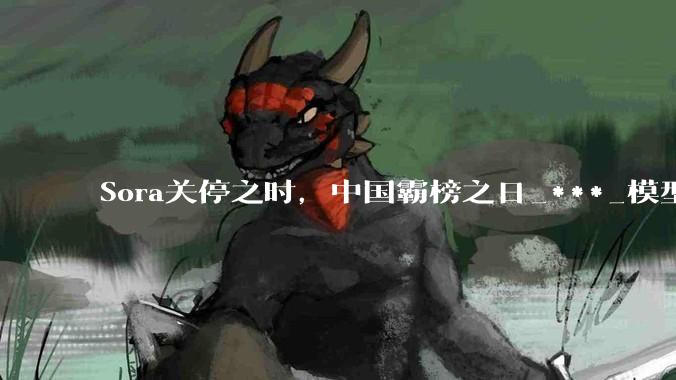 Sora关停之时，中国霸榜之日_***_模型_OpenAI