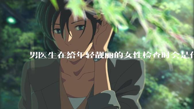 男医生在给年轻靓丽的女性检查时会是什么心态？