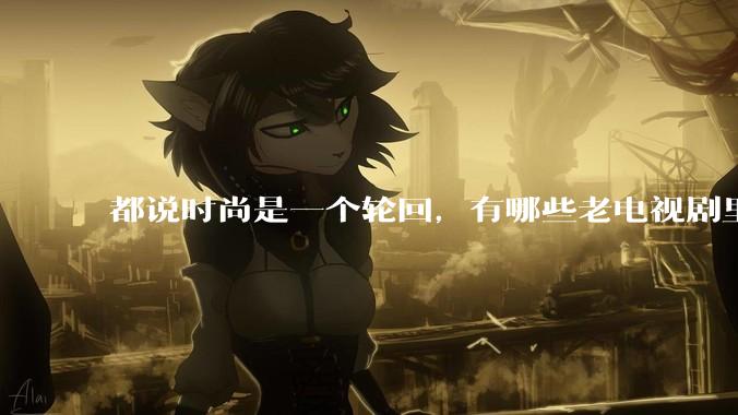 都说时尚是一个轮回，有哪些老电视剧里面的穿搭到现在都还是很潮的呢？