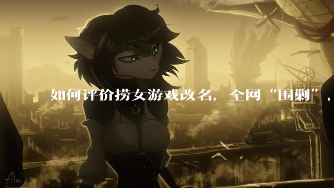 如何评价捞女游戏改名，全网“围剿”，以及导演b站账号被封这件事?