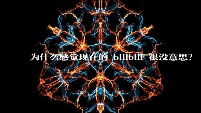 为什么感觉现在的 bilibili 很没意思？