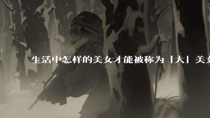 生活中怎样的美女才能被称为「大」美女？