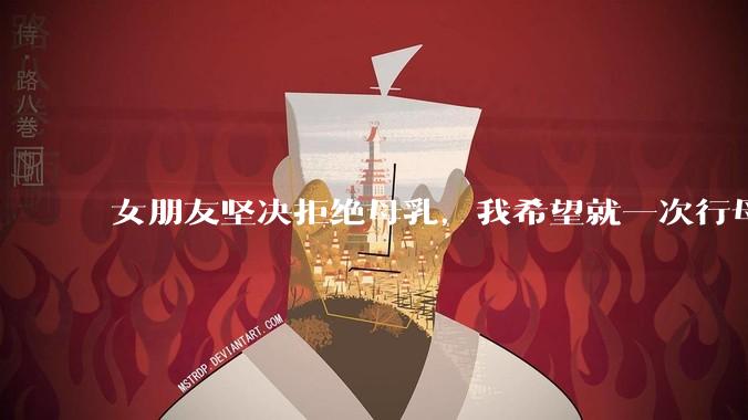 女朋友坚决拒绝母乳，我希望就一次行母乳喂养被指责我不顾她的痛苦，我真的很过分吗？